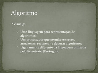 • Visualg:
o Uma linguagem para representação de
algoritmos;
o Um processador que permite escrever,
armazenar, recuperar e depurar algoritmos;
o Ligeiramente diferente da linguagem utilizada
pelo livro-texto (Portugol);
Algoritmo
 