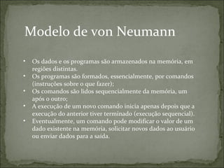 Modelo de von Neumann
• Os dados e os programas são armazenados na memória, em
regiões distintas.
• Os programas são formados, essencialmente, por comandos
(instruções sobre o que fazer);
• Os comandos são lidos sequencialmente da memória, um
após o outro;
• A execução de um novo comando inicia apenas depois que a
execução do anterior tiver terminado (execução sequencial).
• Eventualmente, um comando pode modificar o valor de um
dado existente na memória, solicitar novos dados ao usuário
ou enviar dados para a saída.
 