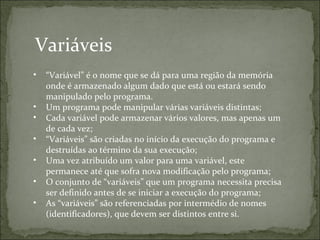 Variáveis
• “Variável” é o nome que se dá para uma região da memória
onde é armazenado algum dado que está ou estará sendo
manipulado pelo programa.
• Um programa pode manipular várias variáveis distintas;
• Cada variável pode armazenar vários valores, mas apenas um
de cada vez;
• “Variáveis” são criadas no início da execução do programa e
destruídas ao término da sua execução;
• Uma vez atribuído um valor para uma variável, este
permanece até que sofra nova modificação pelo programa;
• O conjunto de “variáveis” que um programa necessita precisa
ser definido antes de se iniciar a execução do programa;
• As “variáveis” são referenciadas por intermédio de nomes
(identificadores), que devem ser distintos entre si.
 