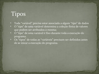 Tipos
• Toda “variável” precisa estar associada a algum “tipo” de dados
• O “tipo” de uma variável determina a coleção finita de valores
que podem ser atribuídos à mesma;
• O “tipo” de uma variável é fixo durante toda a execução do
programa.
• Os “tipos” de todas as “variáveis” precisam ser definidos antes
de se inicar a execução do programa.
 