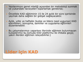 Lider için KAD
 Yazılarımızın genel niteliği açısından bir metodoloji sunmak
ve yukarıdaki tavsiyeleri toparlamak gerekirse;
 Öncelikle KAD eğitiminin 15 ile 24 aylık bir süre içerisinde
yaymak daha sağlıklı bir gidişat sağlayacaktır.
 Aylık, yıllık ve haftalık (kulüp ve lidere nasıl uygunsa) KAD
etkinlikleri; konuşma, seminer ve uygulama eğitimleri
düzenlenebilir.
 Bu çalışmalarımızı yaparken illerinde eğitmen bulunmayan
kulüplerimiz bu konuda KAD platformu ile irtibata geçip;
yakın illerden eğitmen isteyebilirler.)
 