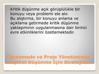 Öğrenmede ve Proje Yönetiminde
Eleştirel Düşünme İçin Stratejiler
 Kritik düşünme açık görüşlülükle bir
konuyu veya problemi ele alır.
Bu alıştırma, bir konuyu anlama ve
açıklama getirmede kritik düşünme
yaklaşımının uygulanmasına dair birinci
evre etkinliklerini özetlemektedir.
 