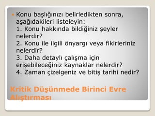 Kritik Düşünmede Birinci Evre
Alıştırması
 Konu başlığınızı belirledikten sonra,
aşağıdakileri listeleyin:
1. Konu hakkında bildiğiniz şeyler
nelerdir?
2. Konu ile ilgili önyargı veya fikirleriniz
nelerdir?
3. Daha detaylı çalışma için
erişebileceğiniz kaynaklar nelerdir?
4. Zaman çizelgeniz ve bitiş tarihi nedir?
 