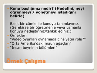 Örnek Çalışma
 Konu başlığınız nedir? (Hedefini, neyi
öğrenmeyi / yönetmeyi istediğini
belirle)
Basit bir cümle ile konuyu tanımlayınız.
(Gerekirse bir öğretmenle veya uzmanla
konuyu netleştiriniz/tahkik ediniz.)
 Örnekler:
“Video oyunları oynamada cinsiyetin rolü?”
 “Orta Amerika’daki maun ağaçları”
 “İnsan beyninin bölümleri”
 