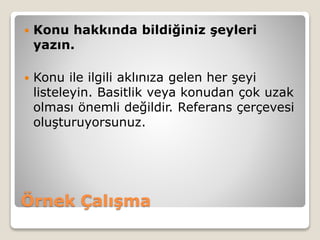 Örnek Çalışma
 Konu hakkında bildiğiniz şeyleri
yazın.
 Konu ile ilgili aklınıza gelen her şeyi
listeleyin. Basitlik veya konudan çok uzak
olması önemli değildir. Referans çerçevesi
oluşturuyorsunuz.
 