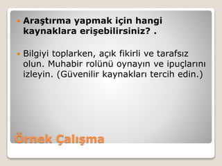 Örnek Çalışma
 Araştırma yapmak için hangi
kaynaklara erişebilirsiniz? .
 Bilgiyi toplarken, açık fikirli ve tarafsız
olun. Muhabir rolünü oynayın ve ipuçlarını
izleyin. (Güvenilir kaynakları tercih edin.)
 