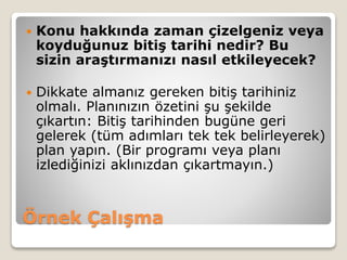 Örnek Çalışma
 Konu hakkında zaman çizelgeniz veya
koyduğunuz bitiş tarihi nedir? Bu
sizin araştırmanızı nasıl etkileyecek?
 Dikkate almanız gereken bitiş tarihiniz
olmalı. Planınızın özetini şu şekilde
çıkartın: Bitiş tarihinden bugüne geri
gelerek (tüm adımları tek tek belirleyerek)
plan yapın. (Bir programı veya planı
izlediğinizi aklınızdan çıkartmayın.)
 