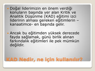 KAD Nedir, ne için kullanılır?
 Doğal liderimizin en önem verdiği
konuların başında yer alan Kritik ve
Analitik Düşünme (KAD) eğitimi izci
liderinin alması gereken eğitimlerin –
kanaatimce- en başında gelir.
 Ancak bu eğitimden yüksek derecede
fayda sağlamak, günü birlik alınan
farkındalık eğitimleri ile pek mümkün
değildir.
 