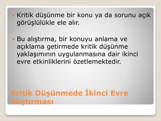 Kritik Düşünmede İkinci Evre
Alıştırması
 Kritik düşünme bir konu ya da sorunu açık
görüşlülükle ele alır.
 Bu alıştırma, bir konuyu anlama ve
açıklama getirmede kritik düşünme
yaklaşımının uygulanmasına dair ikinci
evre etkinliklerini özetlemektedir.
 