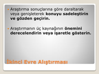 İkinci Evre Alıştırması
 Araştırma sonuçlarına göre daraltarak
veya genişleterek konuyu sadeleştirin
ve gözden geçirin.
 Araştırmanın üç kaynağının önemini
derecelendirin veya işaretle gösterin.
 
