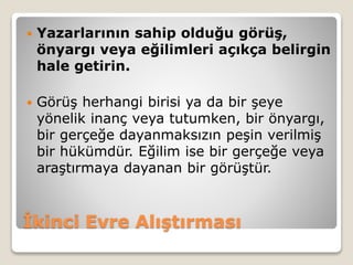 İkinci Evre Alıştırması
 Yazarlarının sahip olduğu görüş,
önyargı veya eğilimleri açıkça belirgin
hale getirin.
 Görüş herhangi birisi ya da bir şeye
yönelik inanç veya tutumken, bir önyargı,
bir gerçeğe dayanmaksızın peşin verilmiş
bir hükümdür. Eğilim ise bir gerçeğe veya
araştırmaya dayanan bir görüştür.
 