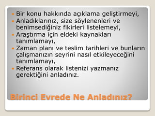 Birinci Evrede Ne Anladınız?
 Bir konu hakkında açıklama geliştirmeyi,
 Anladıklarınız, size söylenenleri ve
benimsediğiniz fikirleri listelemeyi,
 Araştırma için eldeki kaynakları
tanımlamayı,
 Zaman planı ve teslim tarihleri ve bunların
çalışmanızın seyrini nasıl etkileyeceğini
tanımlamayı,
 Referans olarak listenizi yazmanız
gerektiğini anladınız.
 