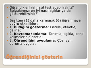 Öğrendiğinizi gösterin
 Öğrendiklerinizi nasıl test edebilirsiniz?
Bulgularınızı en iyi nasıl açıklar ya da
gösterebilirsiniz?

Basitten (1) daha karmaşık (6) öğrenmeye
doğru etkinlikler:
 1. Bildiğini gösterme: Listele, etiketle,
belirle;
 2. Kavrama/anlama: Tanımla, açıkla, kendi
kelimelerinle özetle:
 3. Öğrendiğini uygulama: Çöz, yeni
duruma uygula;
 