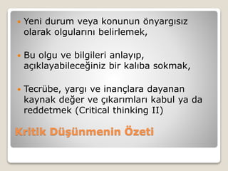 Kritik Düşünmenin Özeti
 Yeni durum veya konunun önyargısız
olarak olgularını belirlemek,
 Bu olgu ve bilgileri anlayıp,
açıklayabileceğiniz bir kalıba sokmak,
 Tecrübe, yargı ve inançlara dayanan
kaynak değer ve çıkarımları kabul ya da
reddetmek (Critical thinking II)
 
