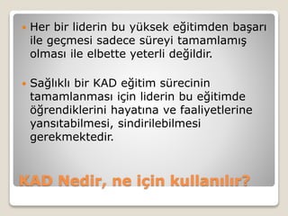 KAD Nedir, ne için kullanılır?
 Her bir liderin bu yüksek eğitimden başarı
ile geçmesi sadece süreyi tamamlamış
olması ile elbette yeterli değildir.
 Sağlıklı bir KAD eğitim sürecinin
tamamlanması için liderin bu eğitimde
öğrendiklerini hayatına ve faaliyetlerine
yansıtabilmesi, sindirilebilmesi
gerekmektedir.
 