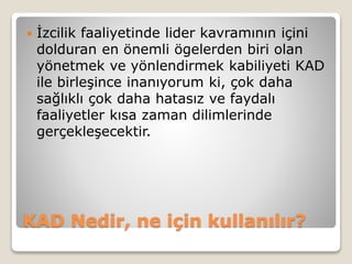 KAD Nedir, ne için kullanılır?
 İzcilik faaliyetinde lider kavramının içini
dolduran en önemli ögelerden biri olan
yönetmek ve yönlendirmek kabiliyeti KAD
ile birleşince inanıyorum ki, çok daha
sağlıklı çok daha hatasız ve faydalı
faaliyetler kısa zaman dilimlerinde
gerçekleşecektir.
 