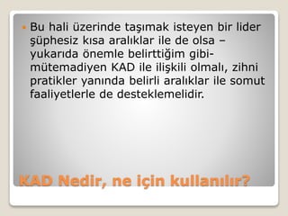 KAD Nedir, ne için kullanılır?
 Bu hali üzerinde taşımak isteyen bir lider
şüphesiz kısa aralıklar ile de olsa –
yukarıda önemle belirttiğim gibi-
mütemadiyen KAD ile ilişkili olmalı, zihni
pratikler yanında belirli aralıklar ile somut
faaliyetlerle de desteklemelidir.
 