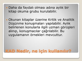 KAD Nedir, ne için kullanılır?
 Daha da faydalı olması adına aylık bir
kitap okuma grubu kurulabilir.
 Okunan kitaplar üzerine Kritik ve Analitik
Düşünme konuşmaları yapılabilir. Aylık
belirlenen konularla ilgili uzman görüşleri
alınıp, konuşmacılar çağrılabilir. Bu
uygulamanın örnekleri mevcuttur.
 