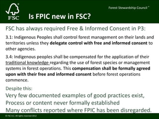 Forest Stewardship Council ® 
© FSC A.C. All rights reserved 2012 
® 
Is FPIC new in FSC? 
FSC has always required Free & Informed Consent in P3: 
3.1: Indigenous Peoples shall control forest management on their lands and 
territories unless they delegate control with free and informed consent to 
other agencies. 
3.4: Indigenous peoples shall be compensated for the application of their 
traditional knowledge regarding the use of forest species or management 
systems in forest operations. This compensation shall be formally agreed 
upon with their free and informed consent before forest operations 
commence. 
Despite this: 
Very few documented examples of good practices exist, 
Process or content never formally established 
Many conflicts reported where FPIC has been disregarded. 
 