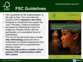 Forest Stewardship Council ® 
© FSC A.C. All rights reserved 2012 
Forest Stewardship Council ® 
FSC Guidelines 
• FSC Guidelines for the implementation of 
the right to Free, Prior and Informed 
Consent (FPIC) released in Nov 2012. 
• Designed to compliment and support the 
“new” Principles, Criteria & Indicators. 
• Developed by Netherlands Centre for 
Indigenous Peoples (NCIV) with the 
participation of a consultative forum of 
stakeholders. 
• The core of the document sets out a six-step 
methodology produced from a 
combination of practical experiences from 
various sectors and a comprehensive 
literature review. 
• Very little information available of best 
practice FPIC implementation within 
FSC context 
#FSC_IC 
 