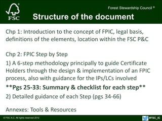 Forest Stewardship Council ® 
© FSC A.C. All rights reserved 2012 
Forest Stewardship Council ® 
Structure of the document 
Chp 1: Introduction to the concept of FPIC, legal basis, 
definitions of the elements, location within the FSC P&C 
Chp 2: FPIC Step by Step 
1) A 6-step methodology principally to guide Certificate 
Holders through the design & implementation of an FPIC 
process, also with guidance for the IPs/LCs involved 
**Pgs 25-33: Summary & checklist for each step** 
2) Detailed guidance of each Step (pgs 34-66) 
Annexes: Tools & Resources 
#FSC_IC 
 