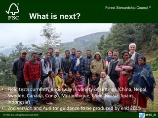 Forest Stewardship Council ® 
© FSC A.C. All rights reserved 2012 
Forest Stewardship Council ® 
What is next? 
• Field tests currently underway in variety of settings (China, Nepal, 
Sweden, Canada, Congo, Mozambique, Chile, Russia, Spain, 
Indonesia) 
• 2nd version and Auditor guidance to be produced by end 2015 
#FSC_IC 
 