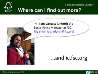Forest Stewardship Council ® 
© FSC A.C. All rights reserved 2012 
Forest Stewardship Council ® 
Where can I find out more? 
Hi, I am Vanessa Linforth the 
Social Policy Manager at FSC 
My email is v.linforth@fsc.org) 
…and ic.fsc.org 
#FSC_IC 
