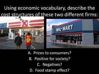 Using economic vocabulary, describe the
cost structures of these two different firms:
A. Prices to consumers?
B. Positive for society?
C. Negatives?
D. Food stamp effect?
 