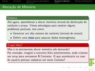 cas 
Dados Compostos Heterog^eneos 
Muitas Variaveis 
Se pensarmos em uma pessoa, ela pode ser descrita com diversos 
dados, por exemplo: Nome, Idade, Endereco, CPF, ... Ent~ao, 
utilizando variaveis, precisaramos declarar diversas variaveis para 
cada pessoa que gostaramos de armazenar, obtendo um enorme 
numero de variaveis. Uma forma de resolver esta multipla alocac~ao 
de variaveis e chamado de Dados Compostos Heterog^eneos, 
Registros ou, ainda, Estruturas. 
Dados Compostos Heterog^eneos 
Estruturar e/ou Agrupar, de forma organizada, os dados que s~ao 
relacionados a mesma tarefa ou elemento. 
8 / 22 
 