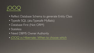 jOOQ
• Reflect Database Schema to generate Entity Class
• Typesfe SQL (akaTypesafe MyBatis)
• Database First (Not ORM)
• Stateless
• Need DBMS Owner Authority
• jOOQ vs Hibernate :When to choose which
 
