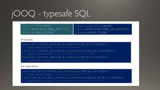 jOOQ - typesafe SQL
SELECT * FROM BOOK
WHERE BOOK.PUBLISHED_IN = 2011
ORDER BY BOOK.TITLE
create.selectFrom(BOOK)
.where(BOOK.PUBLISHED_IN.eq(2011))
.orderBy(BOOK.TITLE)
select().from(t).where(t.a.eq(select(t2.x).from(t2));
// Type-check here: ---------------> ^^^^
select().from(t).where(t.a.eq(any(select(t2.x).from(t2)));
// Type-check here: -------------------> ^^^^
select().from(t).where(t.a.in(select(t2.x).from(t2));
// Type-check here: ---------------> ^^^^
select(t1.a).from(t1).unionAll(select(t2.a).from(t2));
// Type-check here: ----------------> ^^^^
select(t1.a, t1.b).from(t1).union(select(t2.a, t2.b).from(t2));
// Type-check here: -------------------> ^^^^^^^^^^
Predicates
Set operations
 