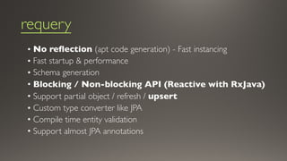 requery
• No reflection (apt code generation) - Fast instancing
• Fast startup & performance
• Schema generation
• Blocking / Non-blocking API (Reactive with RxJava)
• Support partial object / refresh / upsert
• Custom type converter like JPA
• Compile time entity validation
• Support almost JPA annotations
 