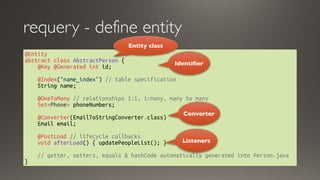 @Entity
abstract class AbstractPerson { 
    @Key @Generated int id; 
   
    @Index("name_index") // table specification 
    String name;     
   
    @OneToMany // relationships 1:1, 1:many, many to many   
    Set<Phone> phoneNumbers;
   
    @Converter(EmailToStringConverter.class)
    Email email;
    @PostLoad // lifecycle callbacks
    void afterLoad() { updatePeopleList(); }
    // getter, setters, equals & hashCode automatically generated into Person.java 
}
requery - define entity
Identifier
Entity class
Converter
Listeners
 