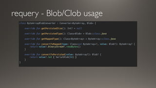 requery - Blob/Clob usage
class ByteArrayBlobConverter : Converter<ByteArray, Blob> {
override fun getPersistedSize(): Int? = null
override fun getPersistedType(): Class<Blob> = Blob::class.java
override fun getMappedType(): Class<ByteArray> = ByteArray::class.java
override fun convertToMapped(type: Class<out ByteArray>?, value: Blob?): ByteArray? {
return value?.binaryStream?.readBytes()
}
override fun convertToPersisted(value: ByteArray?): Blob? {
return value?.let { SerialBlob(it) }
}
}
 