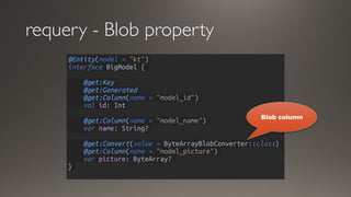 requery - Blob property
@Entity(model = "kt")
interface BigModel {
@get:Key
@get:Generated
@get:Column(name = "model_id")
val id: Int
@get:Column(name = "model_name")
var name: String?
@get:Convert(value = ByteArrayBlobConverter::class)
@get:Column(name = "model_picture")
var picture: ByteArray?
}
Blob column
 