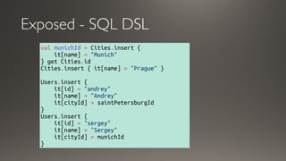 Exposed - SQL DSL
val munichId = Cities.insert {
    it[name] = "Munich"
} get Cities.id 
Cities.insert { it[name] = "Prague" } 
Users.insert { 
    it[id] = "andrey" 
    it[name] = "Andrey" 
    it[cityId] = saintPetersburgId 
}
Users.insert { 
    it[id] = "sergey"
    it[name] = "Sergey" 
    it[cityId] = munichId
}
 