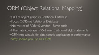 ORM (Object Relational Mapping)
• OOP’s object graph vs Relational Database
• Focus OOP, not Relational Database
• No matter of RDBMS vendor - Same code
• Hibernate coverage is 95% over traditional SQL statements
• ORM not suitable for data centric application in performance
• Why should you use an ORM?
 