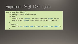 Exposed - SQL DSL - Join
(Users innerJoin Cities)
    .slice(Users.name, Cities.name)
    .select {
        (Users.id.eq("andrey") or Users.name.eq("Sergey")) and
        Users.id.eq("sergey") and Users.cityId.eq(Cities.id)
    }
    .forEach { 
        println("${it[Users.name]} lives in ${it[Cities.name]}")
    }
 