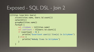 Exposed - SQL DSL - Join 2
((Cities innerJoin Users)
    .slice(Cities.name, Users.id.count())
    .selectAll()
    .groupBy(Cities.name))
    .forEach {
        val cityName = it[Cities.name]
        val userCount = it[Users.id.count()]
        if (userCount > 0) {
            println("$userCount user(s) live(s) in $cityName")
        } else { 
            println("Nobody lives in $cityName")
        }
     }
 