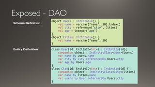 Exposed - DAO
object Users : IntIdTable() {
    val name = varchar("name", 50).index()
    val city = reference("city", Cities)
    val age = integer("age")
}
object Cities: IntIdTable() { 
    val name = varchar("name", 50)
}
Schema Definition
class User(id: EntityID<Int>) : IntEntity(id){
    companion object : IntEntityClass<User>(Users)
    var name by Users.name
    var city by City referencedOn Users.city
    var age by Users.age 
}
class City(id: EntityID<Int>) : IntEntity(id) {
    companion object : IntEntityClass<City>(Cities)
    var name by Cities.name
    val users by User referrersOn Users.city 
}
Entity Definition
 