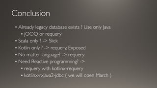 Conclusion
• Already legacy database exists ? Use only Java
• jOOQ or requery
• Scala only ? -> Slick
• Kotlin only ? -> requery, Exposed
• No matter language? -> requery
• Need Reactive programming? ->
• requery with kotlinx-requery
• kotlinx-rxjava2-jdbc ( we will open March )
 