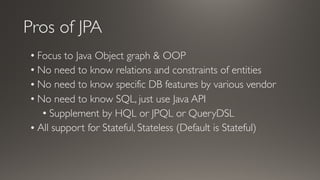 Pros of JPA
• Focus to Java Object graph & OOP
• No need to know relations and constraints of entities
• No need to know specific DB features by various vendor
• No need to know SQL, just use Java API
• Supplement by HQL or JPQL or QueryDSL
• All support for Stateful, Stateless (Default is Stateful)
 