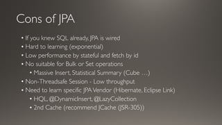 Cons of JPA
• If you knew SQL already, JPA is wired
• Hard to learning (exponential)
• Low performance by stateful and fetch by id
• No suitable for Bulk or Set operations
• Massive Insert, Statistical Summary (Cube …)
• Non-Threadsafe Session - Low throughput
• Need to learn specific JPAVendor (Hibernate, Eclipse Link)
• HQL, @DynamicInsert, @LazyCollection
• 2nd Cache (recommend JCache (JSR-305))
 