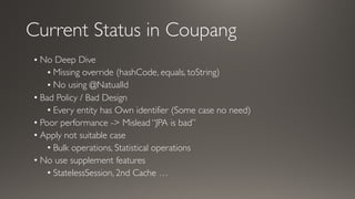 Current Status in Coupang
• No Deep Dive
• Missing override (hashCode, equals, toString)
• No using @NatualId
• Bad Policy / Bad Design
• Every entity has Own identifier (Some case no need)
• Poor performance -> Mislead “JPA is bad”
• Apply not suitable case
• Bulk operations, Statistical operations
• No use supplement features
• StatelessSession, 2nd Cache …
 