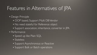 Features in Alternatives of JPA
• Design Principle
• OOP based, Support Multi DBVendor
• No need stateful for Reference object
• Support association, inheritance, converter in JPA
• Performance
• Speed up like Plain SQL
• Stateless
• Support Asynchronous or Reactive
• Support Bulk or Batch operations
 