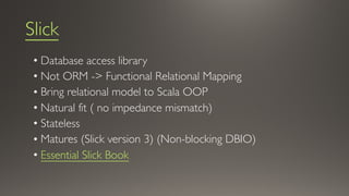 Slick
• Database access library
• Not ORM -> Functional Relational Mapping
• Bring relational model to Scala OOP
• Natural fit ( no impedance mismatch)
• Stateless
• Matures (Slick version 3) (Non-blocking DBIO)
• Essential Slick Book
 