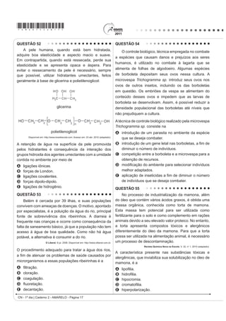*AMAR75sab15*

CIÊNCIAS DA NATUREZA E SUAS                                                      QUESTÃO 47
TECNOLOGIAS
                                                                                    Partículas suVSHQVDV HP XP ÀXLGR DSUHVHQWDP
Questões de 46 a 90                                                              contínua movimentação aleatória, chamado movimento
QUESTÃO 46                                                                       browniano, causado pelos choques das partículas que
                                                                                 FRPS}HP R ÀXLGR $ LGHLD GH XP LQYHQWRU HUD FRQVWUXLU
    Um paciente deu entrada em um pronto-socorro
apresentando os seguintes sintomas: cansaço,                                     uma série de palhetas, montadas sobre um eixo, que
GL¿FXOGDGH HP UHVSLUDU H VDQJUDPHQWR QDVDO 2 PpGLFR                             seriam postas em movimento pela agitação das partículas
VROLFLWRX XP KHPRJUDPD DR SDFLHQWH SDUD GH¿QLU XP
diagnóstico. Os resultados estão dispostos na tabela:                            ao seu redor. Como o movimento ocorreria igualmente em
                                                                                 ambos os sentidos de rotação, o cientista concebeu um
 Constituinte           Número normal                      Paciente              segundo elemento, um dente de engrenagem assimétrico.
    Glóbulos                                                                     Assim, em escala muito pequena, este tipo de motor
                         4,8 milhões/mm        3
                                                         4 milhões/mm      3
   vermelhos
    Glóbulos                                                                     poderia executar trabalho, por exemplo, puxando um
                      (5 000 – 10 000)/mm3                 9 000/mm3
    brancos                                                                      pequeno peso para cima. O esquema, que já foi testado,
   Plaquetas        (250 000 – 400 000)/mm3              200 000/mm3             é mostrado a seguir.
             TORTORA, G. J. Corpo Humano IXQGDPHQWRV GH DQDWRPLD H ¿VLRORJLD
                                        Porto Alegre: Artmed, 2000 (adaptado).

Relacionando os sintomas apresentados pelo paciente
com os resultados de seu hemograma, constata-se que
A o sangramento nasal é devido à baixa quantidade de                                                     Eixo
  plaquetas, que são responsáveis pela coagulação
  sanguínea.
B o cansaço ocorreu em função da quantidade de
  glóbulos brancos, que são responsáveis pela
  coagulação sanguínea.                                                             Engrenagem
C D GL¿FXOGDGH UHVSLUDWyULD GHFRUUHX GD EDL[D                                                                                                       Palhetas
  quantidade de glóbulos vermelhos, que são
  responsáveis pela defesa imunológica.
D o sangramento nasal é decorrente da baixa
  quantidade de glóbulos brancos, que são                                                                            Peso
  responsáveis pelo transporte de gases no sangue.
E D GL¿FXOGDGH UHVSLUDWyULD RFRUUHX SHOD TXDQWLGDGH GH
  plaquetas, que são responsáveis pelo transporte de                                     Inovação Tecnológica. Disponível em: http://www.inovacaotecnologica.com.br.
                                                                                                                                  Acesso em: 22 jul. 2010 (adaptado).
  oxigênio no sangue.
                                                                                 A explicação para a necessidade do uso da engrenagem
                                                                                 com trava é:
                                                                                 A O travamento do motor, para que ele não se solte
                                                                                    aleatoriamente.
                                                                                 B A seleção da velocidade, controlada pela pressão
                                                                                    nos dentes da engrenagem.
                                                                                 C O controle do sentido da velocidade tangencial,
                                                                                    permitindo, inclusive, uma fácil leitura do seu valor.
                                                                                 D A determinação do movimento, devido ao caráter
                                                                                    aleatório, cuja tendência é o equilíbrio.
                                                                                 E A escolha do ângulo a ser girado, sendo possível,
                                                                                   inclusive, medi-lo pelo número de dentes da
                                                                                    engrenagem.
CN - 1º dia | Caderno 2 - AMARELO - Página 15
 