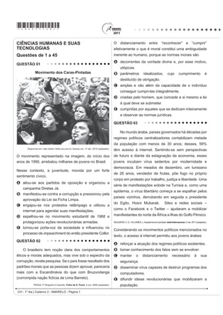 *AMAR75sab1*

CIÊNCIAS HUMANAS E SUAS                                                                  O distanciamento entre “reconhecer” e “cumprir”
TECNOLOGIAS                                                                              efetivamente o que é moral constitui uma ambiguidade
Questões de 1 a 45                                                                       inerente ao humano, porque as normas morais são
                                                                                         A decorrentes da vontade divina e, por esse motivo,
QUESTÃO 01
                                                                                               utópicas.
             Movimento dos Caras-Pintadas                                                B parâmetros                   idealizados,              cujo        cumprimento                é
                                                                                               destituído de obrigação.
                                                                                         C amplas e vão além da capacidade de o indivíduo
                                                                                               conseguir cumpri-las integralmente.
                                                                                         D criadas pelo homem, que concede a si mesmo a lei
                                                                                               à qual deve se submeter.
                                                                                         E cumpridas por aqueles que se dedicam inteiramente
                                                                                               a observar as normas jurídicas.

                                                                                         QUESTÃO 03

                                                                                               No mundo árabe, países governados há décadas por
                                                                                         regimes políticos centralizadores contabilizam metade
                                                                                         da população com menos de 30 anos; desses, 56%
      Disponível em: http://www1.folha.uol.com.br. Acesso em: 17 abr. 2010 (adaptado).
                                                                                         têm acesso à internet. Sentindo-se sem perspectivas
O movimento representado na imagem, do início dos                                        de futuro e diante da estagnação da economia, esses
anos de 1990, arrebatou milhares de jovens no Brasil.                                    jovens incubam vírus sedentos por modernidade e
                                                                                         democracia. Em meados de dezembro, um tunisiano
Nesse contexto, a juventude, movida por um forte
                                                                                         de 26 anos, vendedor de frutas, põe fogo no próprio
sentimento cívico,
                                                                                         corpo em protesto por trabalho, justiça e liberdade. Uma
A aliou-se aos partidos de oposição e organizou a
                                                                                         série de manifestações eclode na Tunísia e, como uma
  campanha Diretas Já.
                                                                                         epidemia, o vírus libertário começa a se espalhar pelos
B manifestou-se contra a corrupção e pressionou pela
                                                                                         países vizinhos, derrubando em seguida o presidente
   aprovação da Lei da Ficha Limpa.
                                                                                         do Egito, Hosni Mubarak.                             Sites e redes sociais –
C engajou-se nos protestos relâmpago e utilizou a
                                                                                         como o Facebook e o Twitter – ajudaram a mobilizar
   internet para agendar suas manifestações.
D espelhou-se no movimento estudantil de 1968 e                                          manifestantes do norte da África a ilhas do Golfo Pérsico.
   protagonizou ações revolucionárias armadas.                                           SEQUEIRA, C. D.; VILLAMÉA, L. A epidemia da Liberdade. Istoé Internacional. 2 mar. 2011 (adaptado).

E WRUQRXVH SRUWDYR] GD VRFLHGDGH H LQÀXHQFLRX QR
                                                                                         Considerando os movimentos políticos mencionados no
  processo de impeachment do então presidente Collor.
                                                                                         texto, o acesso à internet permitiu aos jovens árabes
QUESTÃO 02
                                                                                         A reforçar a atuação dos regimes políticos existentes.
   O brasileiro tem noção clara dos comportamentos                                       B tomar conhecimento dos fatos sem se envolver.
éticos e morais adequados, mas vive sob o espectro da                                    C manter               o      distanciamento                 necessário              à      sua
corrupção, revela pesquisa. Se o país fosse resultado dos                                      segurança.
padrões morais que as pessoas dizem aprovar, pareceria                                   D disseminar vírus capazes de destruir programas dos
mais com a Escandinávia do que com Bruzundanga                                                 computadores.
FRUURPSLGD QDomR ¿FWtFLD GH /LPD %DUUHWR 