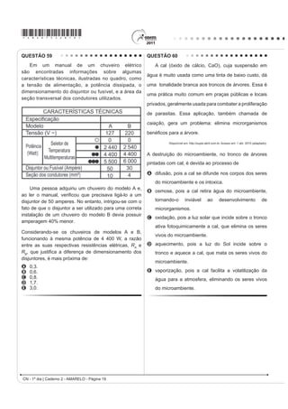 *AMAR75sab17*

QUESTÃO 52                                                                                  QUESTÃO 54
    A pele humana, quando está bem hidratada,                                                   O controle biológico, técnica empregada no combate
adquire boa elasticidade e aspecto macio e suave.
                                                                                            a espécies que causam danos e prejuízos aos seres
Em contrapartida, quando está ressecada, perde sua
                                                                                            humanos, é utilizado no combate à lagarta que se
elasticidade e se apresenta opaca e áspera. Para
evitar o ressecamento da pele é necessário, sempre                                          alimenta de folhas de algodoeiro. Algumas espécies
que possível, utilizar hidratantes umectantes, feitos                                       de borboleta depositam seus ovos nessa cultura. A
geralmente à base de glicerina e polietilenoglicol:                                         microvespa Trichogramma sp. introduz seus ovos nos
                                                                                            ovos de outros insetos, incluindo os das borboletas
                                                                                            em questão. Os embriões da vespa se alimentam do
                                                                                            conteúdo desses ovos e impedem que as larvas de
                                                                                            borboleta se desenvolvam. Assim, é possível reduzir a
                                  glicerina                                                 densidade populacional das borboletas até níveis que
                                                                                            não prejudiquem a cultura.
                                                                                            A técnica de controle biológico realizado pela microvespa
                                                                                            Trichogramma sp. consiste na
                            polietilenoglicol                                               A introdução de um parasita no ambiente da espécie
       Disponível em: http://www.brasilescola.com. Acesso em: 23 abr. 2010 (adaptado).
                                                                                              que se deseja combater.
A retenção de água na superfície da pele promovida                                          B LQWURGXomR GH XP JHQH OHWDO QDV ERUEROHWDV D ¿P GH
pelos hidratantes é consequência da interação dos                                             diminuir o número de indivíduos.
grupos hidroxila dos agentes umectantes com a umidade                                       C competição entre a borboleta e a microvespa para a
contida no ambiente por meio de                                                               obtenção de recursos.
A   ligações iônicas.                                                                       D PRGL¿FDomR GR DPELHQWH SDUD VHOHFLRQDU LQGLYtGXRV
B   forças de London.                                                                         melhor adaptados.
C   ligações covalentes.                                                                    E DSOLFDomR GH LQVHWLFLGDV D ¿P GH GLPLQXLU R Q~PHUR
D   forças dipolo-dipolo.                                                                     de indivíduos que se deseja combater.
E   ligações de hidrogênio.                                                                 QUESTÃO 55
QUESTÃO 53                                                                                       No processo de industrialização da mamona, além
     Belém é cercada por 39 ilhas, e suas populações                                        do óleo que contém vários ácidos graxos, é obtida uma
convivem com ameaças de doenças. O motivo, apontado                                         massa orgânica, conhecida como torta de mamona.
por especialistas, é a poluição da água do rio, principal                                   Esta massa tem potencial para ser utilizada como
fonte de sobrevivência dos ribeirinhos. A diarreia é                                        fertilizante para o solo e como complemento em rações
frequente nas crianças e ocorre como consequência da                                        animais devido a seu elevado valor proteico. No entanto,
falta de saneamento básico, já que a população não tem                                      a torta apresenta compostos tóxicos e alergênicos
acesso à água de boa qualidade. Como não há água                                            diferentemente do óleo da mamona. Para que a torta
potável, a alternativa é consumir a do rio.                                                 possa ser utilizada na alimentação animal, é necessário
                       O Liberal. 8 jul. 2008. Disponível em: http://www.oliberal.com.br.   um processo de descontaminação.
                                                                                                             Revista Química Nova na Escola. V. 32, no 1, 2010 (adaptado).
O procedimento adequado para tratar a água dos rios,
                                                                                            A característica presente nas substâncias tóxicas e
D ¿P GH DWHQXDU RV SUREOHPDV GH VD~GH FDXVDGRV SRU
                                                                                            alergênicas, que inviabiliza sua solubilização no óleo de
microrganismos a essas populações ribeirinhas é a                                           mamona, é a
A   ¿OWUDomR                                                                               A   OLSR¿OLD
B   cloração.                                                                               B   KLGUR¿OLD
C   coagulação.                                                                             C   hipocromia.
D   ÀXRUHWDomR                                                                             D   FURPDWR¿OLD
E   decantação.                                                                             E   hiperpolarização.
CN - 1º dia | Caderno 2 - AMARELO - Página 17
 