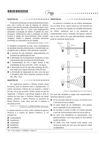 *AMAR75sab24*

QUESTÃO 72                                                                       QUESTÃO 73

   Os biocombustíveis de primeira geração são                                        Os sintomas mais sérios da Gripe A, causada pelo
derivados da soja, milho e cana-de-açúcar e sua produção                         vírus H1N1, foram apresentados por pessoas mais
ocorre através da fermentação. Biocombustíveis                                   idosas e por gestantes. O motivo aparente é a menor
                                                                                 imunidade desses grupos contra o vírus. Para aumentar
derivados de material celulósico ou biocombustíveis
                                                                                 a imunidade populacional relativa ao vírus da gripe A,
de segunda geração — coloquialmente chamados                                     o governo brasileiro distribuiu vacinas para os grupos
de “gasolina de capim” — são aqueles produzidos a                                mais suscetíveis.
partir de resíduos de madeira (serragem, por exemplo),
                                                                                 A vacina contra o H1N1, assim como qualquer outra
talos de milho, palha de trigo ou capim de crescimento                           vacina contra agentes causadores de doenças infecto-
rápido e se apresentam como uma alternativa para os                              contagiosas, aumenta a imunidade das pessoas porque
problemas enfrentados pelos de primeira geração, já                              A possui anticorpos contra o agente causador da
que as matérias-primas são baratas e abundantes.                                   doença.
                DALE, B. E.; HUBER, G. W. Gasolina de capim e outros vegetais.
                                                                                 B possui proteínas que eliminam o agente causador
                       SciHQWL¿F $PHULFDQ %UDVLO. Ago. 2009, nº 87 (adaptado).     da doença.
                                                                                 C estimula a produção de glóbulos vermelhos pela
O texto mostra um dos pontos de vista a respeito do uso                            medula óssea.
dos biocombustíveis na atualidade, os quais                                      D possui linfócitos B e T que neutralizam o agente
                                                                                   causador da doença.
A são matrizes energéticas com menor carga de
                                                                                 E estimula a produção de anticorpos contra o agente
  poluição para o ambiente e podem propiciar a                                     causador da doença.
  geração de novos empregos, entretanto, para
  serem oferecidos com baixo custo, a tecnologia da                              QUESTÃO 74
  degradação da celulose nos biocombustíveis de
                                                                                     Um curioso estudante, empolgado com a aula
  VHJXQGD JHUDomR GHYH VHU H[WUHPDPHQWH H¿FLHQWH                                de circuito elétrico que assistiu na escola, resolve
B RIHUHFHP P~OWLSODV GL¿FXOGDGHV SRLV D SURGXomR p                              desmontar sua lanterna. Utilizando-se da lâmpada e
  de alto custo, sua implantação não gera empregos,                              GD SLOKD UHWLUDGDV GR HTXLSDPHQWR H GH XP ¿R FRP DV
  e deve-se ter cuidado com o risco ambiental, pois                              extremidades descascadas, faz as seguintes ligações
  eles oferecerem os mesmos riscos que o uso de                                  com a intenção de acender a lâmpada:
  combustíveis fósseis.
C sendo de segunda geração, são produzidos por
  uma tecnologia que acarreta problemas sociais,
                                                                                                                                                              4
  sobretudo decorrente do fato de a matéria-prima ser                                          1                    2                    3
  abundante e facilmente encontrada, o que impede a
  geração de novos empregos.
D sendo de primeira e segunda geração, são
  produzidos por tecnologias que devem passar por
                                                                                                        5                            6                        7
  uma avaliação criteriosa quanto ao uso, pois uma
  enfrenta o problema da falta de espaço para plantio
                                                                                     GONÇALVES FILHO, A.; BAROLLI, E. Instalação Elétrica: investigando e aprendendo.
  da matéria-prima e a outra impede a geração de                                                                               São Paulo: Scipione, 1997 (adaptado).

  novas fontes de emprego.                                                       Tendo por base os esquemas mostrados, em quais
E podem acarretar sérios problemas econômicos                                    casos a lâmpada acendeu?
  e sociais, pois a substituição do uso de petróleo                              A    (1), (3), (6)
  afeta negativamente toda uma cadeia produtiva na                               B    (3), (4), (5)
  medida em que exclui diversas fontes de emprego                                C    (1), (3), (5)
  QDV UH¿QDULDV SRVWRV GH JDVROLQD H QR WUDQVSRUWH GH                           D    (1), (3), (7)
  petróleo e gasolina.                                                           E    (1), (2), (5)

                                                                                                         CN - 1º dia | Caderno 2 - AMARELO - Página 24
 